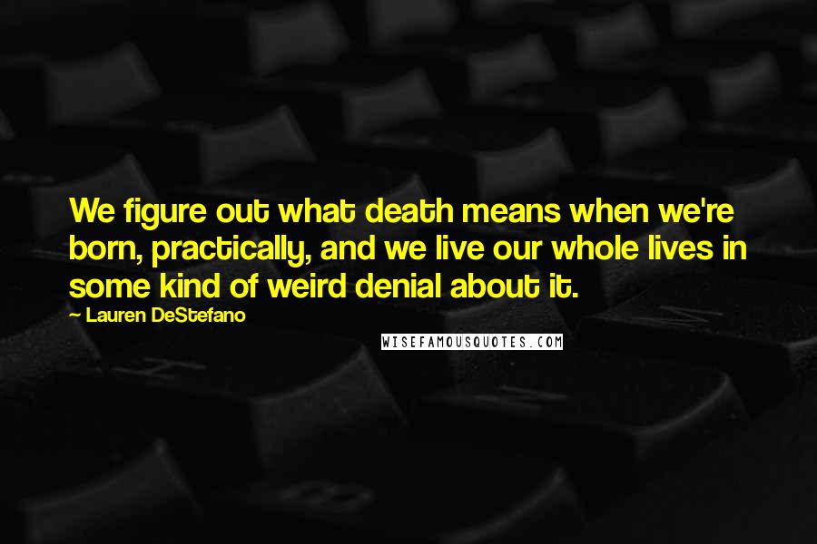 Lauren DeStefano Quotes: We figure out what death means when we're born, practically, and we live our whole lives in some kind of weird denial about it.