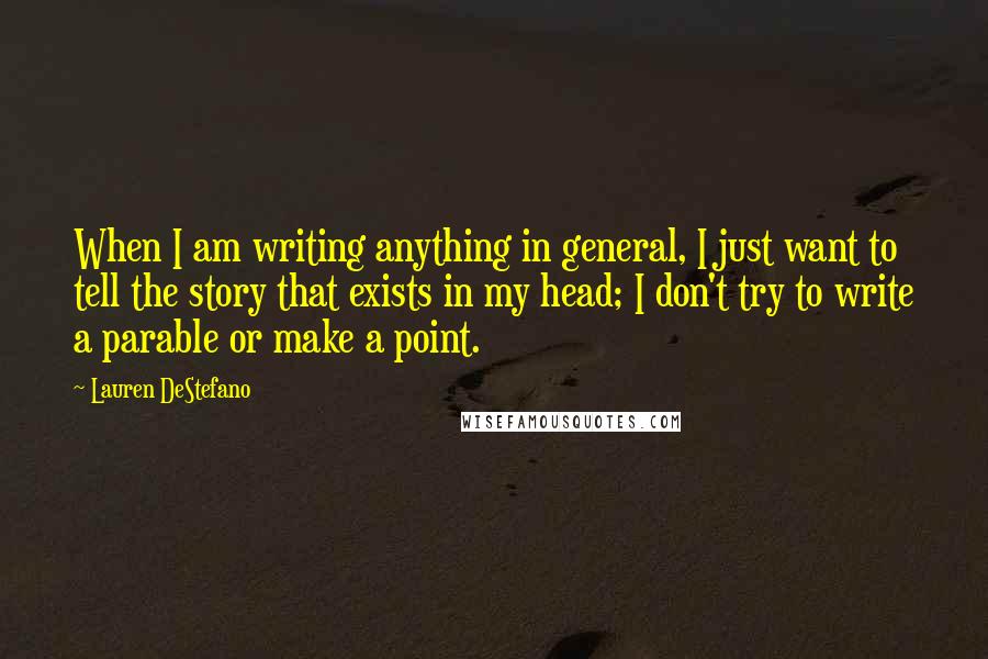 Lauren DeStefano Quotes: When I am writing anything in general, I just want to tell the story that exists in my head; I don't try to write a parable or make a point.