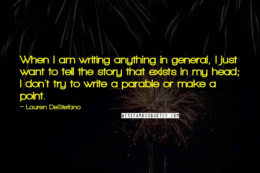 Lauren DeStefano Quotes: When I am writing anything in general, I just want to tell the story that exists in my head; I don't try to write a parable or make a point.