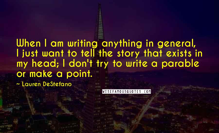Lauren DeStefano Quotes: When I am writing anything in general, I just want to tell the story that exists in my head; I don't try to write a parable or make a point.