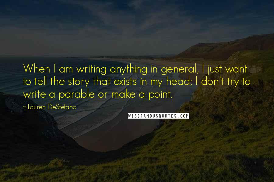 Lauren DeStefano Quotes: When I am writing anything in general, I just want to tell the story that exists in my head; I don't try to write a parable or make a point.