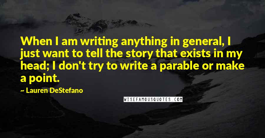 Lauren DeStefano Quotes: When I am writing anything in general, I just want to tell the story that exists in my head; I don't try to write a parable or make a point.