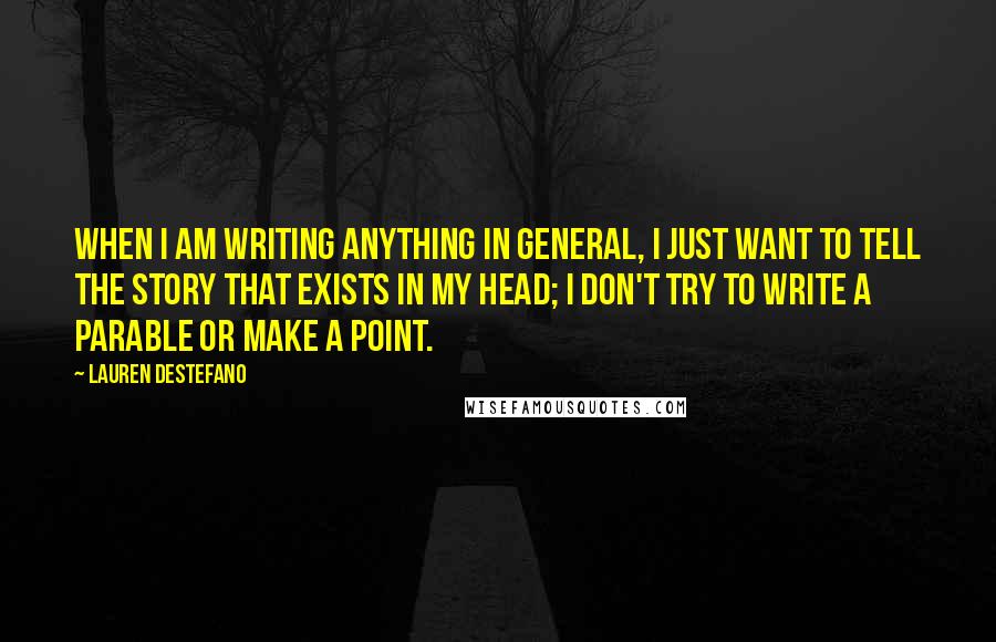 Lauren DeStefano Quotes: When I am writing anything in general, I just want to tell the story that exists in my head; I don't try to write a parable or make a point.