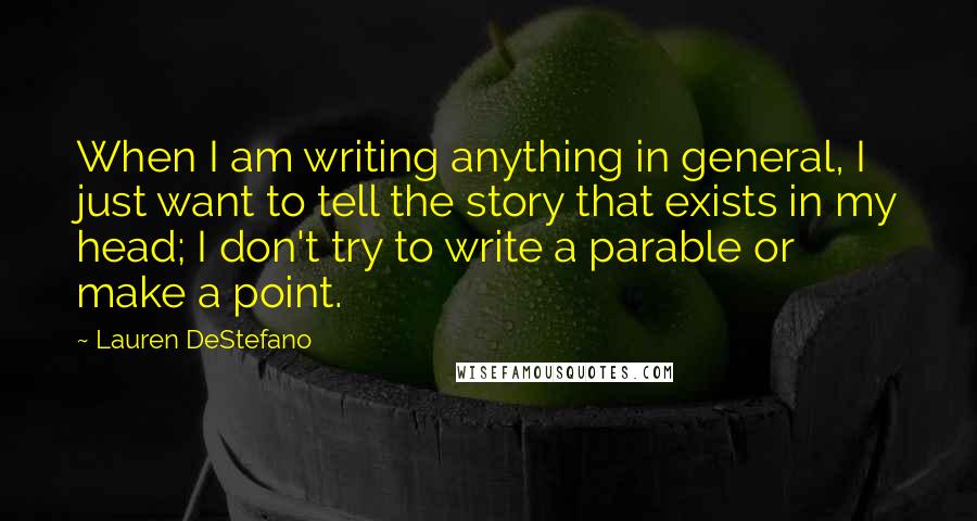 Lauren DeStefano Quotes: When I am writing anything in general, I just want to tell the story that exists in my head; I don't try to write a parable or make a point.