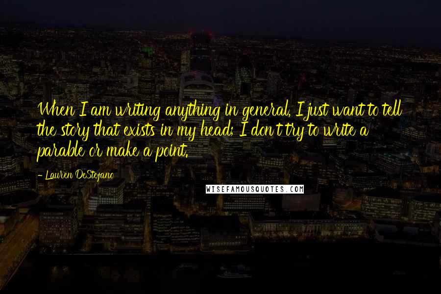 Lauren DeStefano Quotes: When I am writing anything in general, I just want to tell the story that exists in my head; I don't try to write a parable or make a point.