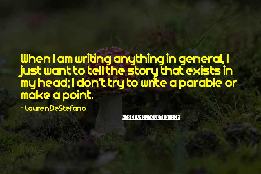 Lauren DeStefano Quotes: When I am writing anything in general, I just want to tell the story that exists in my head; I don't try to write a parable or make a point.