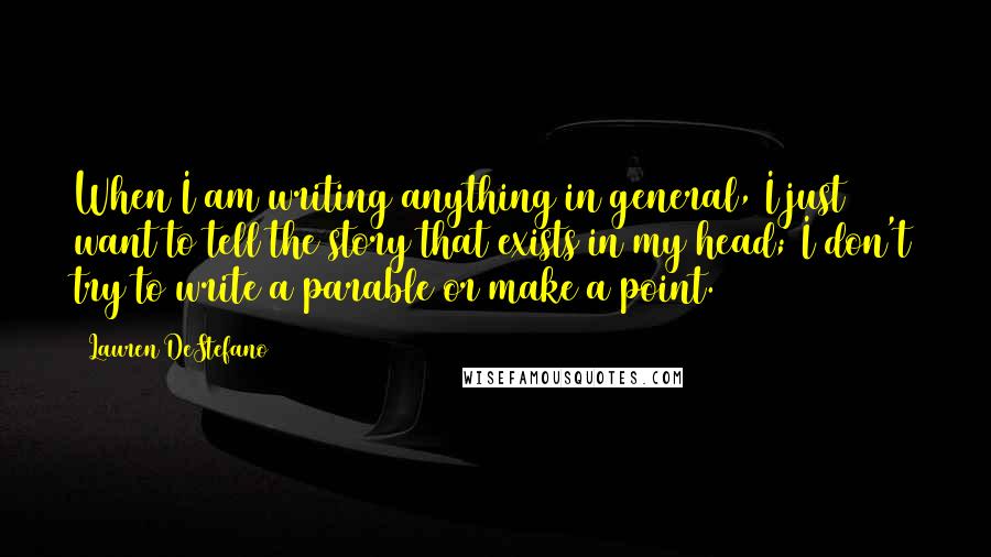 Lauren DeStefano Quotes: When I am writing anything in general, I just want to tell the story that exists in my head; I don't try to write a parable or make a point.