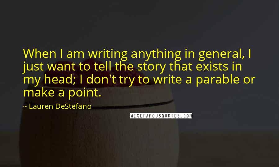 Lauren DeStefano Quotes: When I am writing anything in general, I just want to tell the story that exists in my head; I don't try to write a parable or make a point.