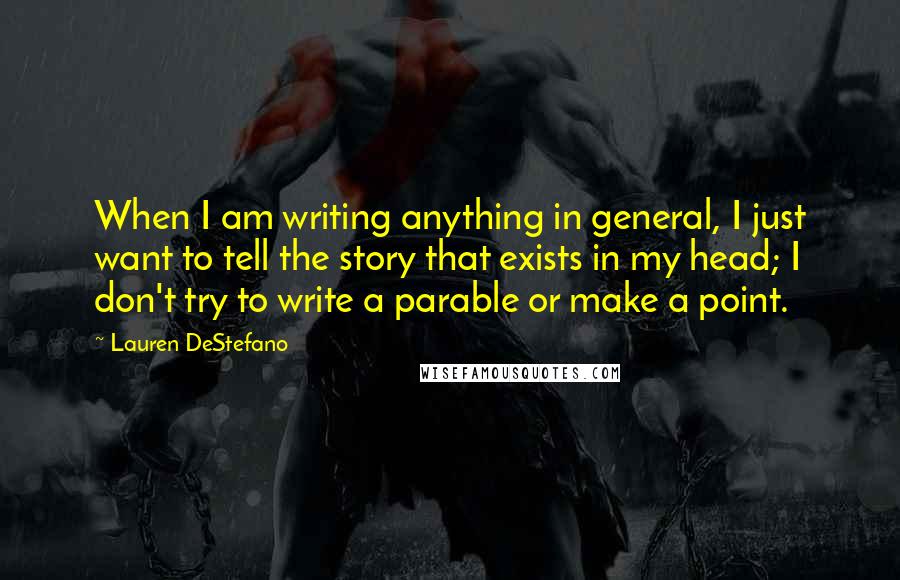 Lauren DeStefano Quotes: When I am writing anything in general, I just want to tell the story that exists in my head; I don't try to write a parable or make a point.