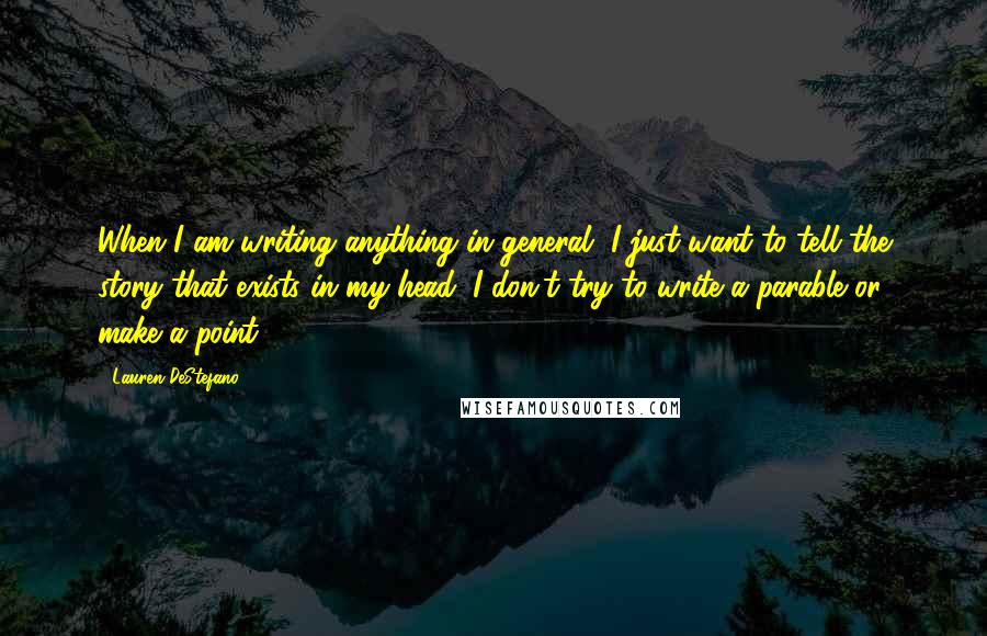 Lauren DeStefano Quotes: When I am writing anything in general, I just want to tell the story that exists in my head; I don't try to write a parable or make a point.