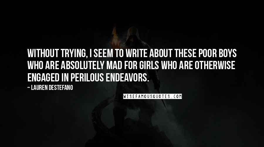 Lauren DeStefano Quotes: Without trying, I seem to write about these poor boys who are absolutely mad for girls who are otherwise engaged in perilous endeavors.