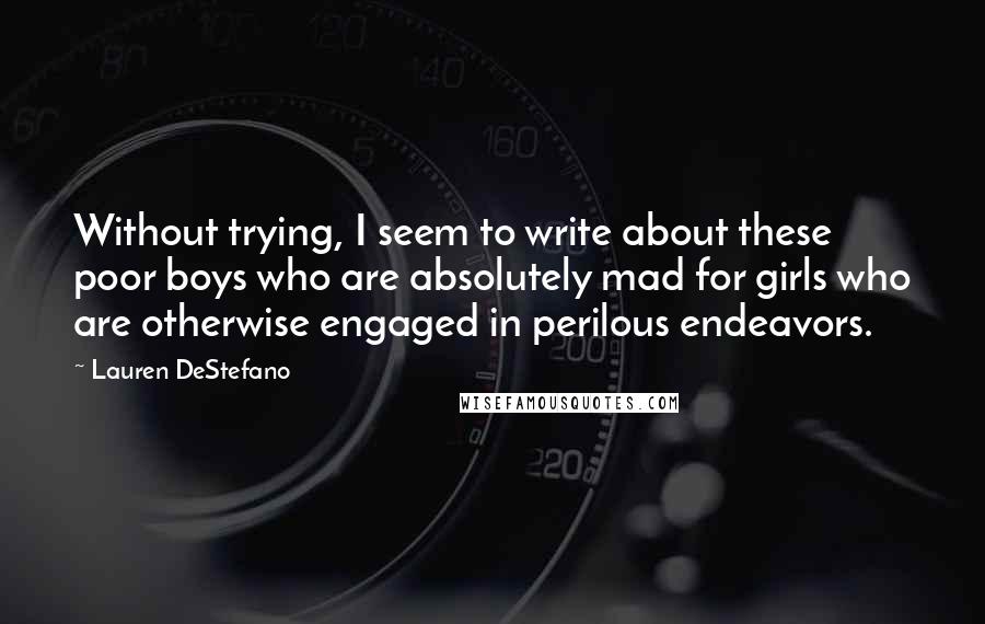 Lauren DeStefano Quotes: Without trying, I seem to write about these poor boys who are absolutely mad for girls who are otherwise engaged in perilous endeavors.