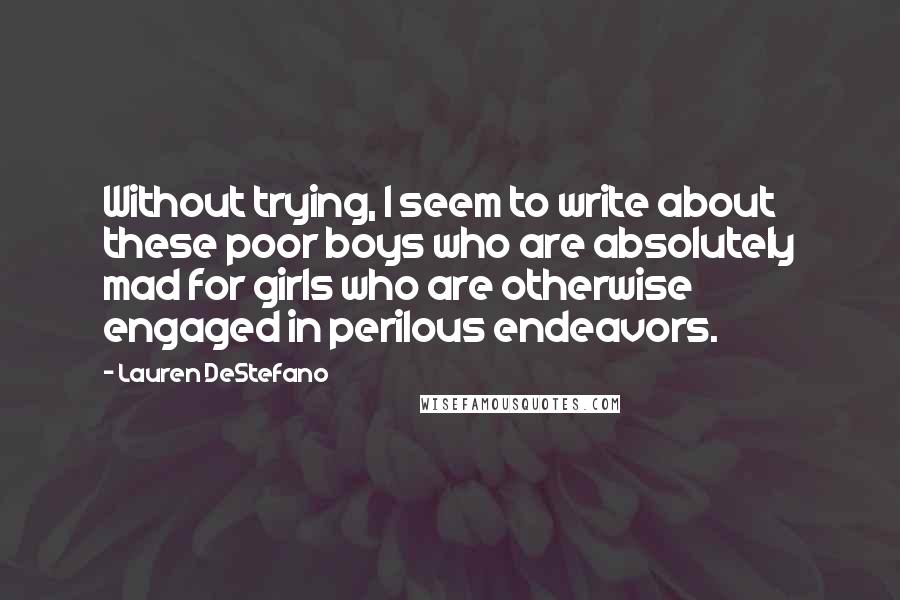Lauren DeStefano Quotes: Without trying, I seem to write about these poor boys who are absolutely mad for girls who are otherwise engaged in perilous endeavors.