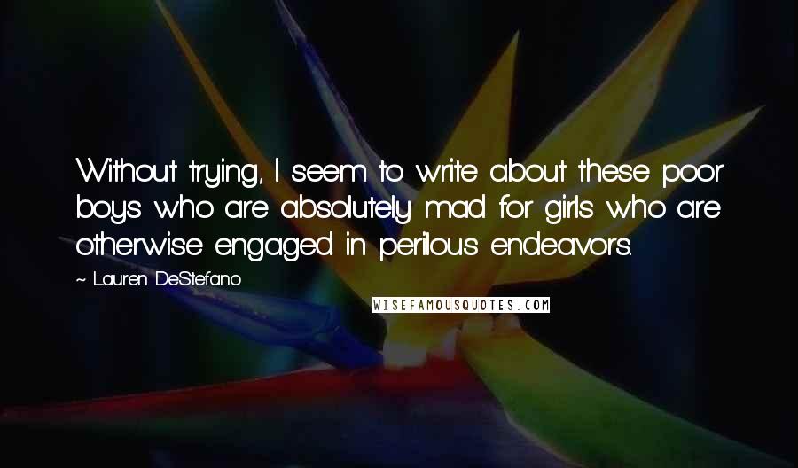 Lauren DeStefano Quotes: Without trying, I seem to write about these poor boys who are absolutely mad for girls who are otherwise engaged in perilous endeavors.