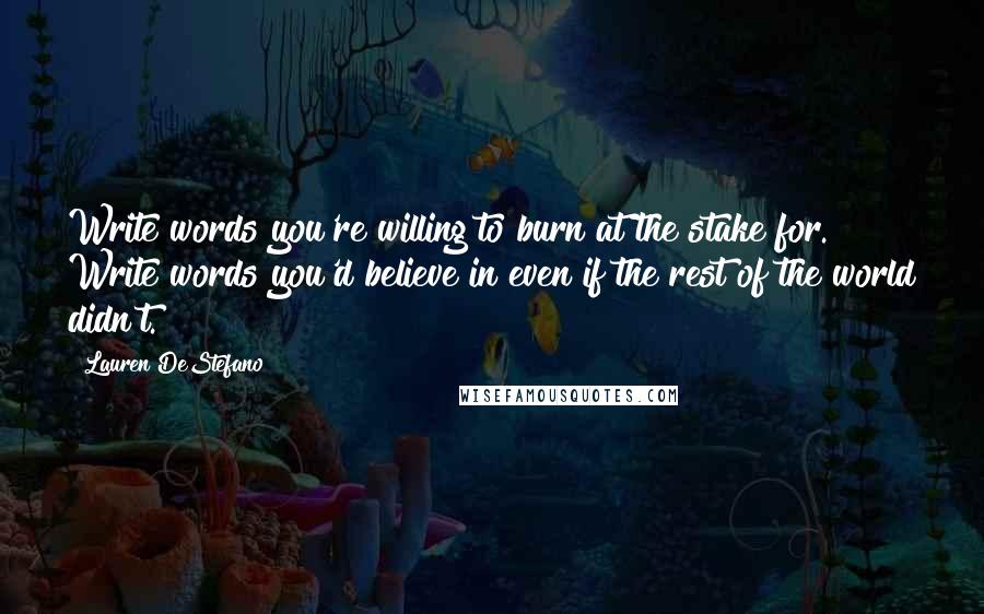 Lauren DeStefano Quotes: Write words you're willing to burn at the stake for. Write words you'd believe in even if the rest of the world didn't.