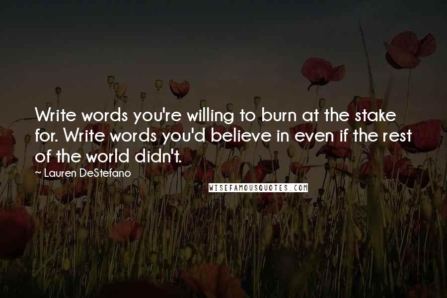 Lauren DeStefano Quotes: Write words you're willing to burn at the stake for. Write words you'd believe in even if the rest of the world didn't.