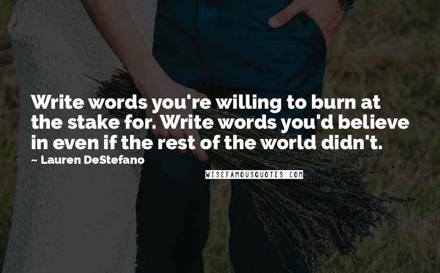 Lauren DeStefano Quotes: Write words you're willing to burn at the stake for. Write words you'd believe in even if the rest of the world didn't.