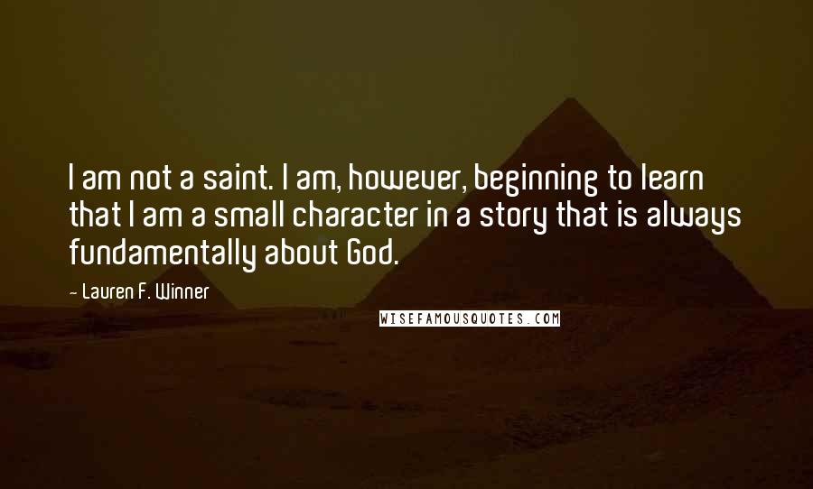 Lauren F. Winner Quotes: I am not a saint. I am, however, beginning to learn that I am a small character in a story that is always fundamentally about God.