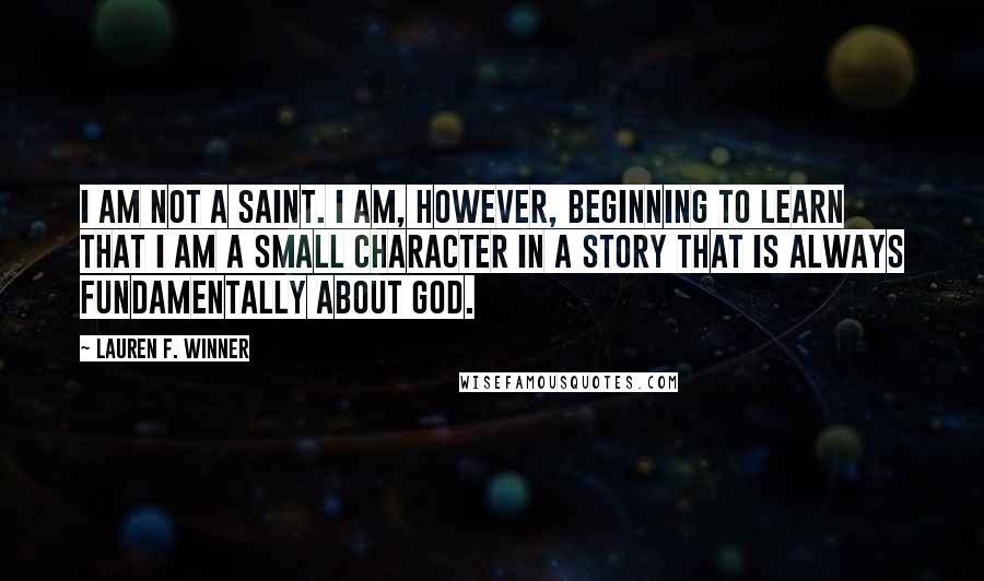 Lauren F. Winner Quotes: I am not a saint. I am, however, beginning to learn that I am a small character in a story that is always fundamentally about God.