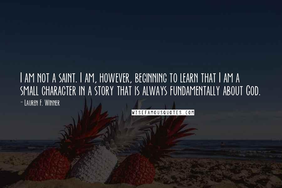 Lauren F. Winner Quotes: I am not a saint. I am, however, beginning to learn that I am a small character in a story that is always fundamentally about God.