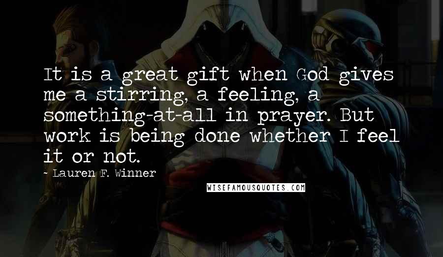 Lauren F. Winner Quotes: It is a great gift when God gives me a stirring, a feeling, a something-at-all in prayer. But work is being done whether I feel it or not.