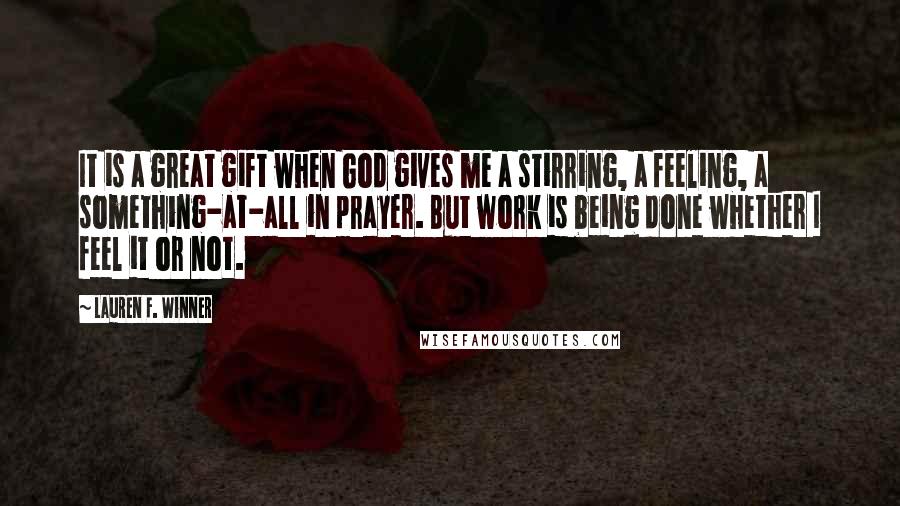 Lauren F. Winner Quotes: It is a great gift when God gives me a stirring, a feeling, a something-at-all in prayer. But work is being done whether I feel it or not.