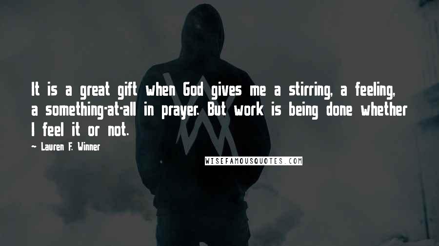 Lauren F. Winner Quotes: It is a great gift when God gives me a stirring, a feeling, a something-at-all in prayer. But work is being done whether I feel it or not.