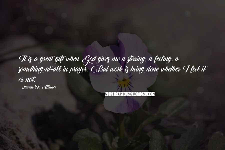 Lauren F. Winner Quotes: It is a great gift when God gives me a stirring, a feeling, a something-at-all in prayer. But work is being done whether I feel it or not.