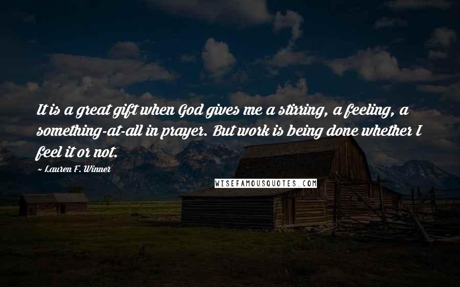 Lauren F. Winner Quotes: It is a great gift when God gives me a stirring, a feeling, a something-at-all in prayer. But work is being done whether I feel it or not.