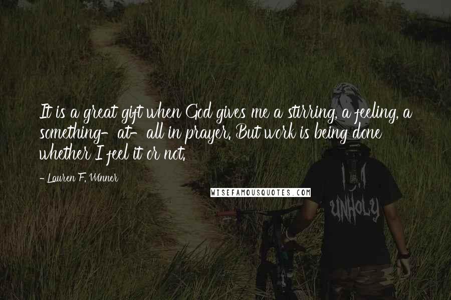 Lauren F. Winner Quotes: It is a great gift when God gives me a stirring, a feeling, a something-at-all in prayer. But work is being done whether I feel it or not.