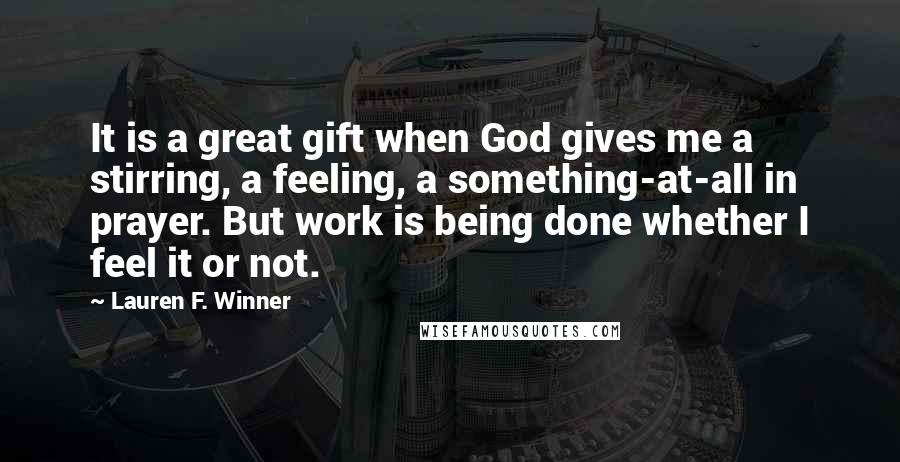 Lauren F. Winner Quotes: It is a great gift when God gives me a stirring, a feeling, a something-at-all in prayer. But work is being done whether I feel it or not.