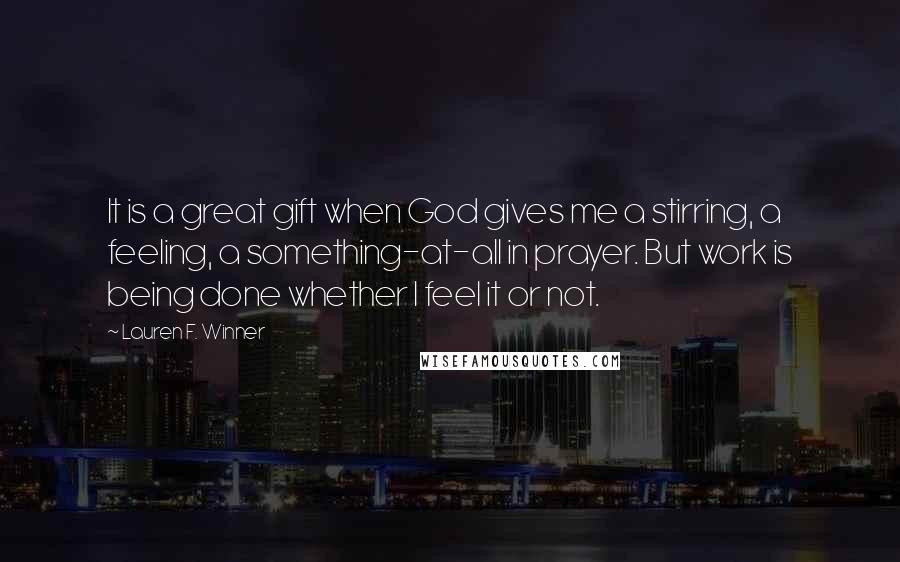 Lauren F. Winner Quotes: It is a great gift when God gives me a stirring, a feeling, a something-at-all in prayer. But work is being done whether I feel it or not.