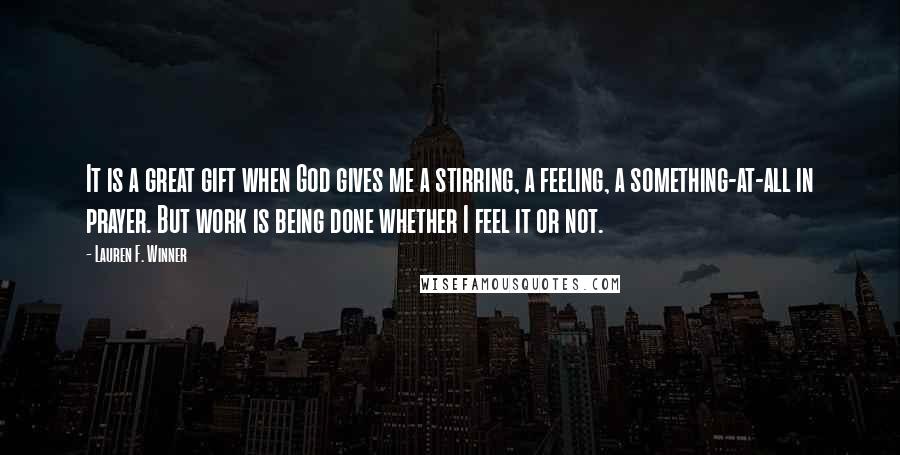 Lauren F. Winner Quotes: It is a great gift when God gives me a stirring, a feeling, a something-at-all in prayer. But work is being done whether I feel it or not.