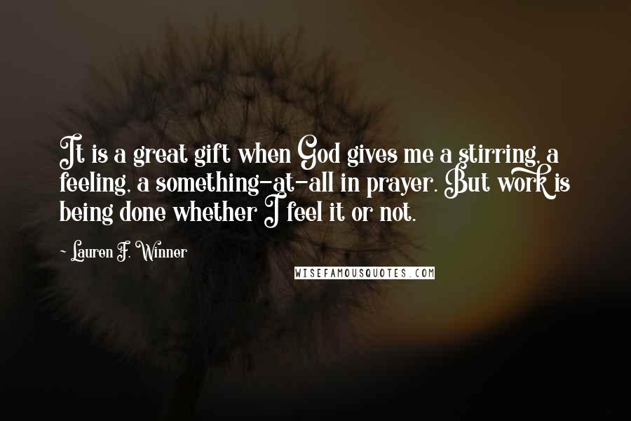 Lauren F. Winner Quotes: It is a great gift when God gives me a stirring, a feeling, a something-at-all in prayer. But work is being done whether I feel it or not.