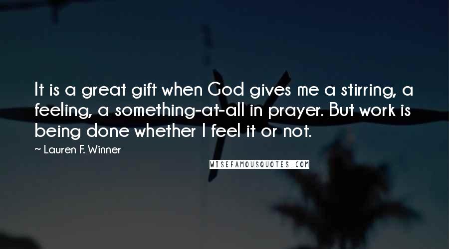Lauren F. Winner Quotes: It is a great gift when God gives me a stirring, a feeling, a something-at-all in prayer. But work is being done whether I feel it or not.