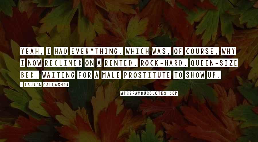 Lauren Gallagher Quotes: Yeah, I had everything. Which was, of course, why I now reclined on a rented, rock-hard, queen-size bed, waiting for a male prostitute to show up.