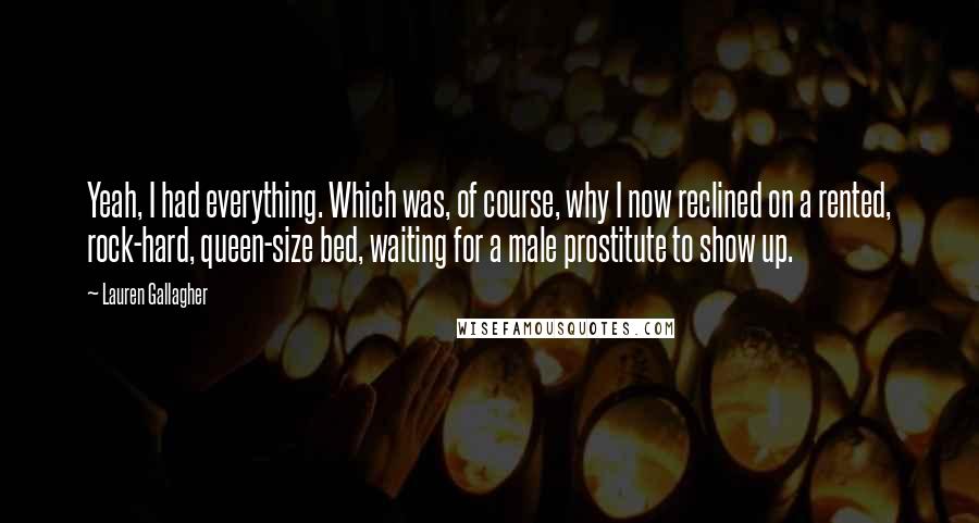 Lauren Gallagher Quotes: Yeah, I had everything. Which was, of course, why I now reclined on a rented, rock-hard, queen-size bed, waiting for a male prostitute to show up.