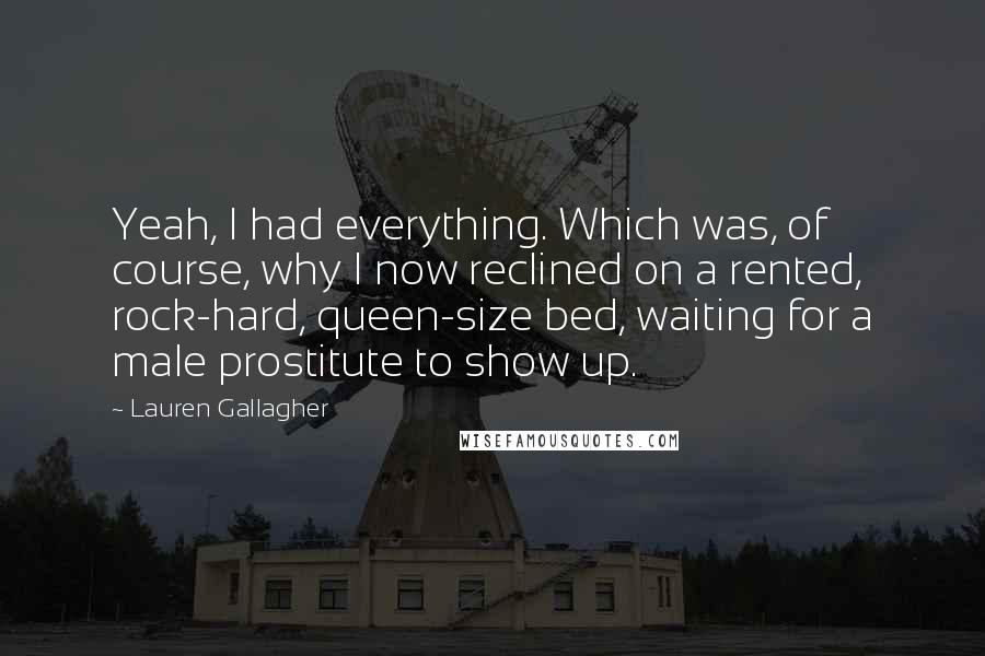 Lauren Gallagher Quotes: Yeah, I had everything. Which was, of course, why I now reclined on a rented, rock-hard, queen-size bed, waiting for a male prostitute to show up.