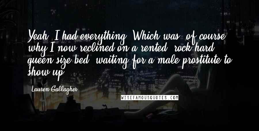 Lauren Gallagher Quotes: Yeah, I had everything. Which was, of course, why I now reclined on a rented, rock-hard, queen-size bed, waiting for a male prostitute to show up.