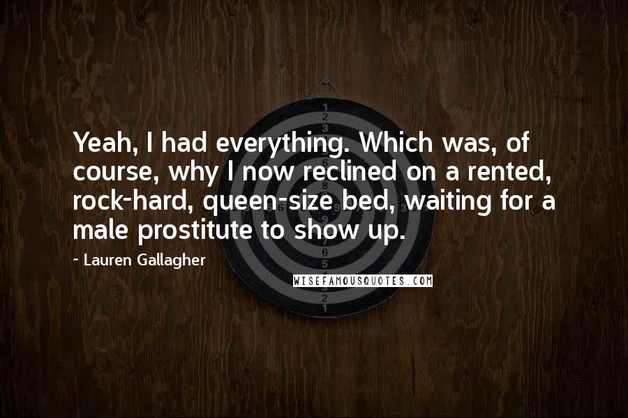 Lauren Gallagher Quotes: Yeah, I had everything. Which was, of course, why I now reclined on a rented, rock-hard, queen-size bed, waiting for a male prostitute to show up.