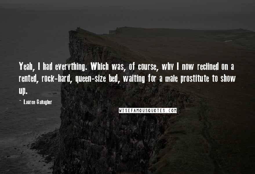 Lauren Gallagher Quotes: Yeah, I had everything. Which was, of course, why I now reclined on a rented, rock-hard, queen-size bed, waiting for a male prostitute to show up.