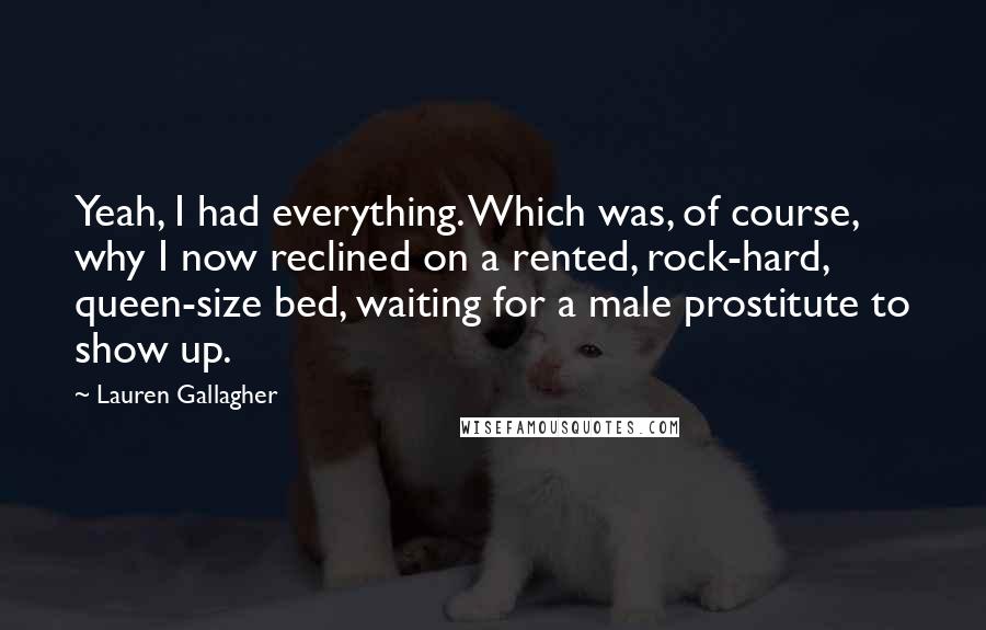 Lauren Gallagher Quotes: Yeah, I had everything. Which was, of course, why I now reclined on a rented, rock-hard, queen-size bed, waiting for a male prostitute to show up.