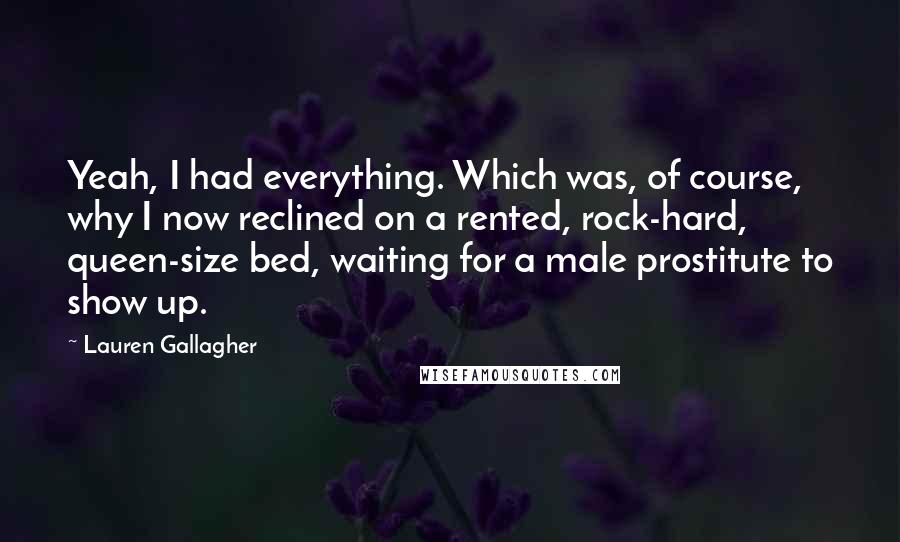 Lauren Gallagher Quotes: Yeah, I had everything. Which was, of course, why I now reclined on a rented, rock-hard, queen-size bed, waiting for a male prostitute to show up.