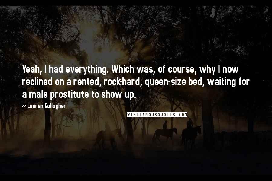 Lauren Gallagher Quotes: Yeah, I had everything. Which was, of course, why I now reclined on a rented, rock-hard, queen-size bed, waiting for a male prostitute to show up.