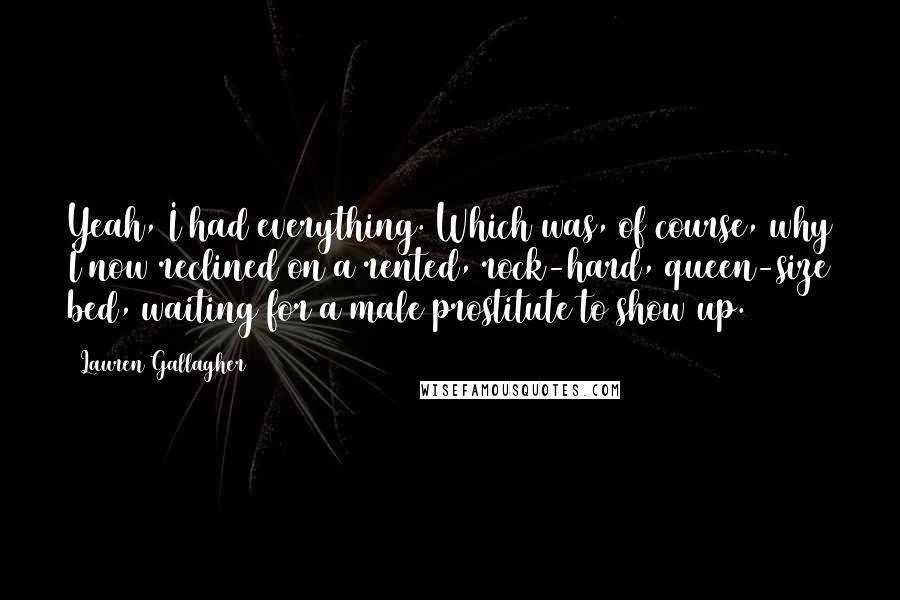 Lauren Gallagher Quotes: Yeah, I had everything. Which was, of course, why I now reclined on a rented, rock-hard, queen-size bed, waiting for a male prostitute to show up.