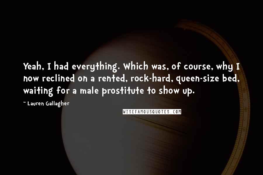 Lauren Gallagher Quotes: Yeah, I had everything. Which was, of course, why I now reclined on a rented, rock-hard, queen-size bed, waiting for a male prostitute to show up.