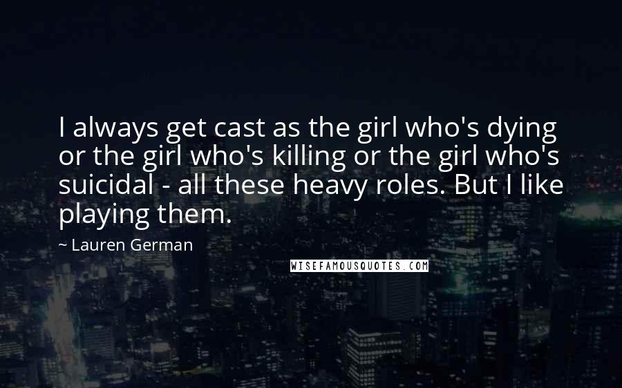 Lauren German Quotes: I always get cast as the girl who's dying or the girl who's killing or the girl who's suicidal - all these heavy roles. But I like playing them.