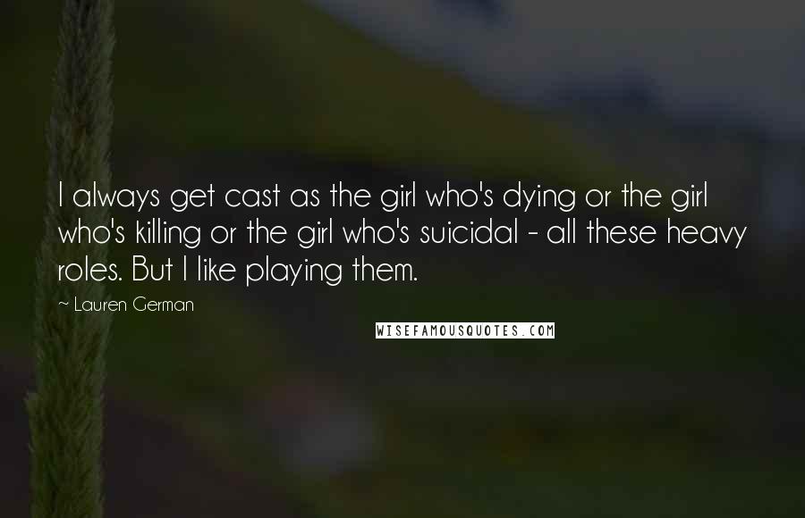 Lauren German Quotes: I always get cast as the girl who's dying or the girl who's killing or the girl who's suicidal - all these heavy roles. But I like playing them.