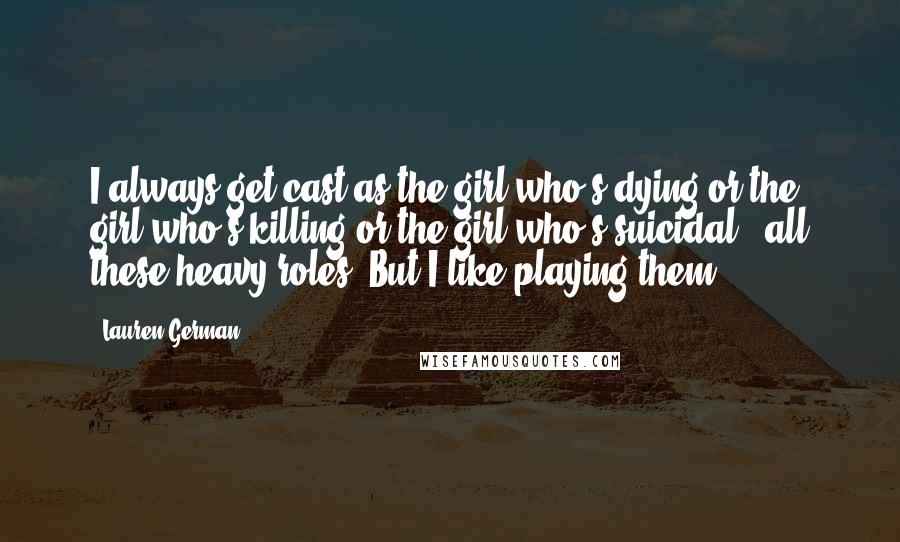 Lauren German Quotes: I always get cast as the girl who's dying or the girl who's killing or the girl who's suicidal - all these heavy roles. But I like playing them.