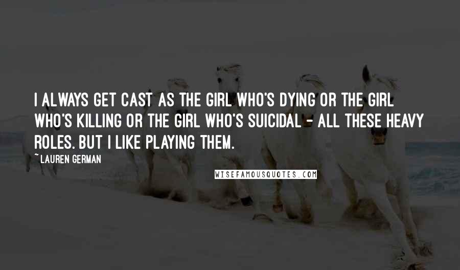 Lauren German Quotes: I always get cast as the girl who's dying or the girl who's killing or the girl who's suicidal - all these heavy roles. But I like playing them.